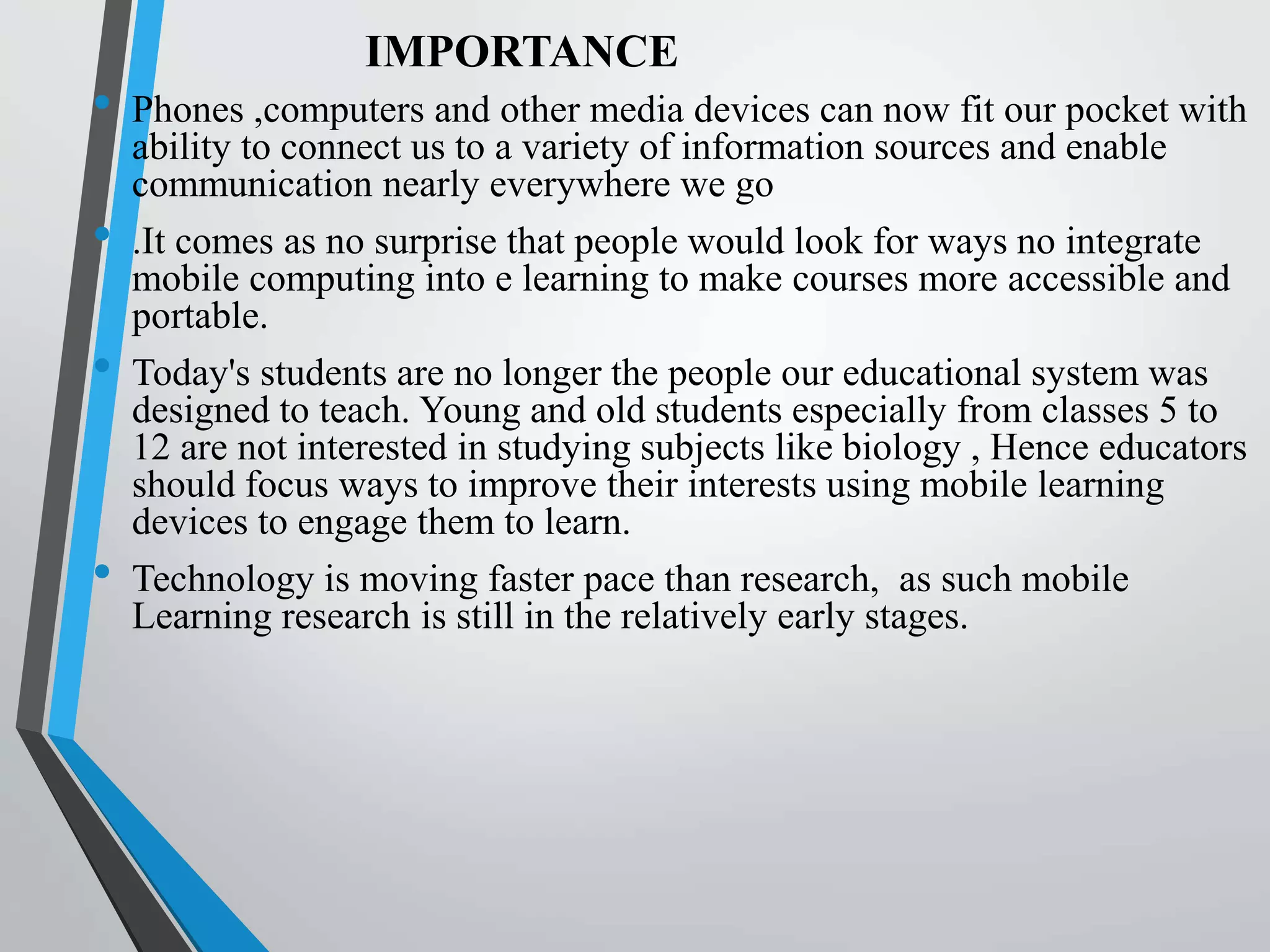 IMPORTANCE
• Phones ,computers and other media devices can now fit our pocket with
ability to connect us to a variety of information sources and enable
communication nearly everywhere we go
• .It comes as no surprise that people would look for ways no integrate
mobile computing into e learning to make courses more accessible and
portable.
• Today's students are no longer the people our educational system was
designed to teach. Young and old students especially from classes 5 to
12 are not interested in studying subjects like biology , Hence educators
should focus ways to improve their interests using mobile learning
devices to engage them to learn.
• Technology is moving faster pace than research, as such mobile
Learning research is still in the relatively early stages.
 