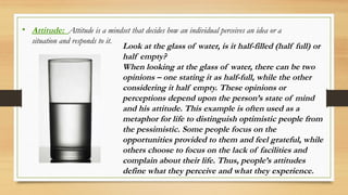 • Attitude: Attitude is a mindset that decides how an individual perceives an idea or a
situation and responds to it.
Look at the glass of water, is it half-filled (half full) or
half empty?
When looking at the glass of water, there can be two
opinions – one stating it as half-full, while the other
considering it half empty. These opinions or
perceptions depend upon the person’s state of mind
and his attitude. This example is often used as a
metaphor for life to distinguish optimistic people from
the pessimistic. Some people focus on the
opportunities provided to them and feel grateful, while
others choose to focus on the lack of facilities and
complain about their life. Thus, people’s attitudes
define what they perceive and what they experience.
 