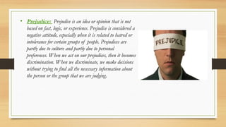 • Prejudice: Prejudice is an idea or opinion that is not
based on fact, logic, or experience. Prejudice is considered a
negative attitude, especially when it is related to hatred or
intolerance for certain groups of people. Prejudices are
partly due to culture and partly due to personal
preferences. When we act on our prejudices, then it becomes
discrimination. When we discriminate, we make decisions
without trying to find all the necessary information about
the person or the group that we are judging.
 