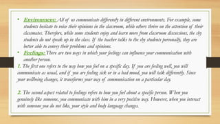 • Environment: All of us communicate differently in different environments. For example, some
students hesitate to voice their opinions in the classroom, while others thrive on the attention of their
classmates. Therefore, while some students enjoy and learn more from classroom discussions, the shy
students do not speak up in the class. If the teacher talks to the shy students personally, they are
better able to convey their problems and opinions.
• Feelings: There are two ways in which your feelings can influence your communication with
another person.
1. The first one refers to the way how you feel on a specific day. If you are feeling well, you will
communicate as usual, and if you are feeling sick or in a bad mood, you will talk differently. Since
your wellbeing changes, it transforms your way of communication on a particular day.
2. The second aspect related to feelings refers to how you feel about a specific person. When you
genuinely like someone, you communicate with him in a very positive way. However, when you interact
with someone you do not like, your style and body language changes.
 