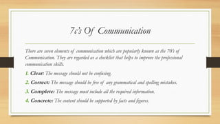 7c’s Of Communication
There are seven elements of communication which are popularly known as the 70’s of
Communication. They are regarded as a checklist that helps to improve the professional
communication skills.
1. Clear: The message should not be confusing.
2. Correct: The message should be free of any grammatical and spelling mistakes.
3. Complete: The message must include all the required information.
4. Concrete: The content should be supported by facts and figures.
 