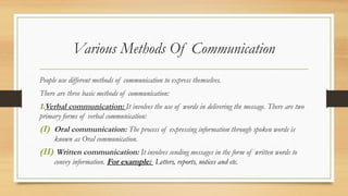 Various Methods Of Communication
People use different methods of communication to express themselves.
There are three basic methods of communication:
1.Verbal communication: It involves the use of words in delivering the message. There are two
primary forms of verbal communication:
(I) Oral communication: The process of expressing information through spoken words is
known as Oral communication.
(II) Written communication: It involves sending messages in the form of written words to
convey information. For example: Letters, reports, notices and etc.
 