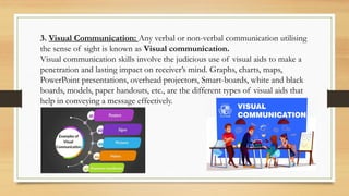 3. Visual Communication: Any verbal or non-verbal communication utilising
the sense of sight is known as Visual communication.
Visual communication skills involve the judicious use of visual aids to make a
penetration and lasting impact on receiver’s mind. Graphs, charts, maps,
PowerPoint presentations, overhead projectors, Smart-boards, white and black
boards, models, paper handouts, etc., are the different types of visual aids that
help in conveying a message effectively.
 
