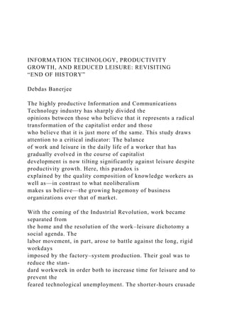 INFORMATION TECHNOLOGY, PRODUCTIVITY
GROWTH, AND REDUCED LEISURE: REVISITING
“END OF HISTORY”
Debdas Banerjee
The highly productive Information and Communications
Technology industry has sharply divided the
opinions between those who believe that it represents a radical
transformation of the capitalist order and those
who believe that it is just more of the same. This study draws
attention to a critical indicator: The balance
of work and leisure in the daily life of a worker that has
gradually evolved in the course of capitalist
development is now tilting significantly against leisure despite
productivity growth. Here, this paradox is
explained by the quality composition of knowledge workers as
well as—in contrast to what neoliberalism
makes us believe—the growing hegemony of business
organizations over that of market.
With the coming of the Industrial Revolution, work became
separated from
the home and the resolution of the work–leisure dichotomy a
social agenda. The
labor movement, in part, arose to battle against the long, rigid
workdays
imposed by the factory–system production. Their goal was to
reduce the stan-
dard workweek in order both to increase time for leisure and to
prevent the
feared technological unemployment. The shorter-hours crusade
 