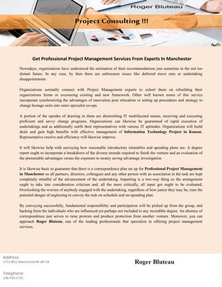 Get Professional Project Management Services From Experts In Manchester
Nowadays, organizations have understood the estimation of their recommendations just sometime in the not too
distant future. In any case, by then there are unforeseen issues like deferred move outs or undertaking
disappointments.
Organizations normally connect with Project Management experts to exhort them on rebuilding their
organizations forms or overseeing existing and new framework. Other well known zones of this service
incorporate synchronizing the advantages of innovation post relocation or setting up procedures and strategy to
change hostage units into outer specialist co-ops.
A portion of the upsides of drawing in them are diminishing IT multifaceted nature, receiving and executing
proficient and savvy change programs. Organizations can likewise be guaranteed of rapid execution of
undertakings and as additionally outfit their representatives with various IT aptitudes. Organizations will build
deals and gain high benefits with effective management of Information Technology Project in Kansas.
Representative resolve and efficiency will likewise improve.
It will likewise help with surveying how reasonable introductory timetables and spending plans are. A degree
report ought to incorporate a breakdown of the diverse errands required to finish the venture and an evaluation of
the presumable advantages versus the expenses in money saving advantage investigation.
It is likewise basic to guarantee that there is a correspondence plan set up for Professional Project Management
in Manchester so all partners, directors, colleagues and any other person with an association in the task are kept
completely mindful of the advancement of the undertaking. Imparting is a two-way thing so the arrangement
ought to take into consideration criticism and, all the more critically, all input got ought to be evaluated.
Overlooking the worries of anybody engaged with the undertaking, regardless of how junior they may be, runs the
potential danger of neglecting to convey the task on-schedule and on-spending plan.
By conveying successfully, fundamental responsibility and participation will be picked up from the group, and
backing from the individuals who are influenced yet perhaps not included to any incredible degree. An absence of
correspondence just serves to raise protests and produce protection from another venture. Moreover, you can
approach Roger Bluteau, one of the leading professionals that specialize in offering project management
services.
 