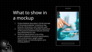 What to show in
a mockup
1. Product/website description: A brief overview
of the product/website, including its key
features, dimensions, and materials used
2. Features and benefits: A detailed explanation
of the product's/website's features and how
they will benefit the user
3. Technical specifications: A list of the
product's/website's technical specifications,
such as dimensions, weight, power
requirements, connectivity options and
hosting platform
 
