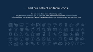 You can resize these icons without losing quality.
You can change the stroke and fill color; just select the icon and click on the paint bucket/pen.
In Google Slides, you can also use Flaticon’s extension, allowing you to customize and add even more icons.
...and our sets of editable icons
 