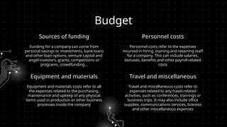 Sources of funding
Funding for a company can come from
personal savings or investments, bank loans
and other loan options, venture capital and
angel investors, grants, competitions or
programs, crowdfunding…
Personnel costs refer to the expenses
incurred in hiring, training and retaining staff
for a company. This can include salaries,
bonuses, benefits and other payroll-related
costs
Budget
Equipment and materials
Equipment and materials costs refer to all
the expenses related to the purchasing,
maintenance and upkeep of any physical
items used in production or other business
processes inside the company
Travel and miscellaneous costs refer to
expenses related to any travel-related
activities, such as conferences, trainings or
business trips. It may also include office
supplies, communications services, licenses
and other miscellaneous expenses
Personnel costs
Travel and miscellaneous
 