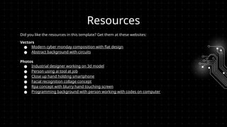 Resources
Did you like the resources in this template? Get them at these websites:
Vectors
● Modern cyber monday composition with flat design
● Abstract background with circuits
Photos
● Industrial designer working on 3d model
● Person using ai tool at job
● Close up hand holding smartphone
● Facial recognition collage concept
● Rpa concept with blurry hand touching screen
● Programming background with person working with codes on computer
 