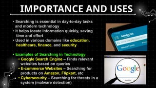 IMPORTANCE AND USES
• Searching is essential in day-to-day tasks
and modern technology
• It helps locate information quickly, saving
time and effort
• Used in various domains like education,
healthcare, finance, and security
• Examples of Searching in Technology
• Google Search Engine – Finds relevant
websites based on queries
• E-commerce Websites – Searching for
products on Amazon, Flipkart, etc
• Cybersecurity – Searching for threats in a
system (malware detection)
 