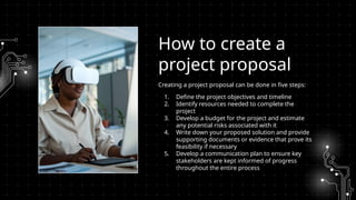 Creating a project proposal can be done in five steps:
1. Define the project objectives and timeline
2. Identify resources needed to complete the
project
3. Develop a budget for the project and estimate
any potential risks associated with it
4. Write down your proposed solution and provide
supporting documents or evidence that prove its
feasibility if necessary
5. Develop a communication plan to ensure key
stakeholders are kept informed of progress
throughout the entire process
How to create a
project proposal
 