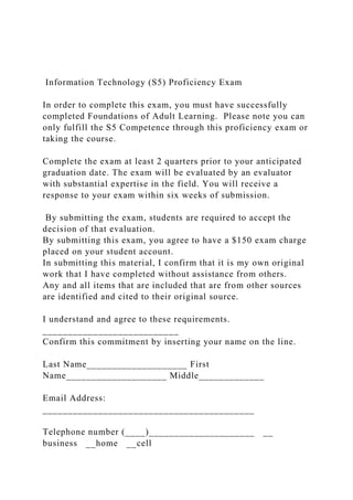 Information Technology (S5) Proficiency Exam
In order to complete this exam, you must have successfully
completed Foundations of Adult Learning. Please note you can
only fulfill the S5 Competence through this proficiency exam or
taking the course.
Complete the exam at least 2 quarters prior to your anticipated
graduation date. The exam will be evaluated by an evaluator
with substantial expertise in the field. You will receive a
response to your exam within six weeks of submission.
By submitting the exam, students are required to accept the
decision of that evaluation.
By submitting this exam, you agree to have a $150 exam charge
placed on your student account.
In submitting this material, I confirm that it is my own original
work that I have completed without assistance from others.
Any and all items that are included that are from other sources
are identified and cited to their original source.
I understand and agree to these requirements.
___________________________
Confirm this commitment by inserting your name on the line.
Last Name____________________ First
Name____________________ Middle_____________
Email Address:
__________________________________________
Telephone number (____)_____________________ __
business __home __cell
 