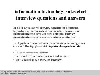 Interview questions and answers – free download/ pdf and ppt file
information technology sales clerk
interview questions and answers
In this file, you can ref interview materials for information
technology sales clerk such as types of interview questions,
information technology sales clerk situational interview,
information technology sales clerk behavioral interview…
For top job interview materials for information technology sales
clerk as following, please visit: topinterviewquestions.info
• 150 sales interview questions
• Free ebook: 75 interview questions and answers
• Top 12 secrets to win every job interviews
For top materials: 150 sales interview questions, free ebook: 75 interview questions with answers
Pls visit: topinterviewquesitons.info
 