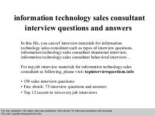 Interview questions and answers – free download/ pdf and ppt file
information technology sales consultant
interview questions and answers
In this file, you can ref interview materials for information
technology sales consultant such as types of interview questions,
information technology sales consultant situational interview,
information technology sales consultant behavioral interview…
For top job interview materials for information technology sales
consultant as following, please visit: topinterviewquestions.info
• 150 sales interview questions
• Free ebook: 75 interview questions and answers
• Top 12 secrets to win every job interviews
For top materials: 150 sales interview questions, free ebook: 75 interview questions with answers
Pls visit: topinterviewquesitons.info
 