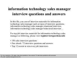 Interview questions and answers – free download/ pdf and ppt file
information technology sales manager
interview questions and answers
In this file, you can ref interview materials for information
technology sales manager such as types of interview questions,
information technology sales manager situational interview,
information technology sales manager behavioral interview…
For top job interview materials for information technology sales
manager as following, please visit: topinterviewquestions.info
• 150 sales interview questions
• Free ebook: 75 interview questions and answers
• Top 12 secrets to win every job interviews
For top materials: 150 sales interview questions, free ebook: 75 interview questions with answers
Pls visit: topinterviewquesitons.info
 