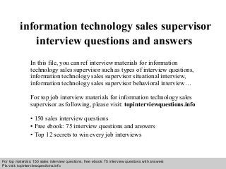 Interview questions and answers – free download/ pdf and ppt file
information technology sales supervisor
interview questions and answers
In this file, you can ref interview materials for information
technology sales supervisor such as types of interview questions,
information technology sales supervisor situational interview,
information technology sales supervisor behavioral interview…
For top job interview materials for information technology sales
supervisor as following, please visit: topinterviewquestions.info
• 150 sales interview questions
• Free ebook: 75 interview questions and answers
• Top 12 secrets to win every job interviews
For top materials: 150 sales interview questions, free ebook: 75 interview questions with answers
Pls visit: topinterviewquesitons.info
 