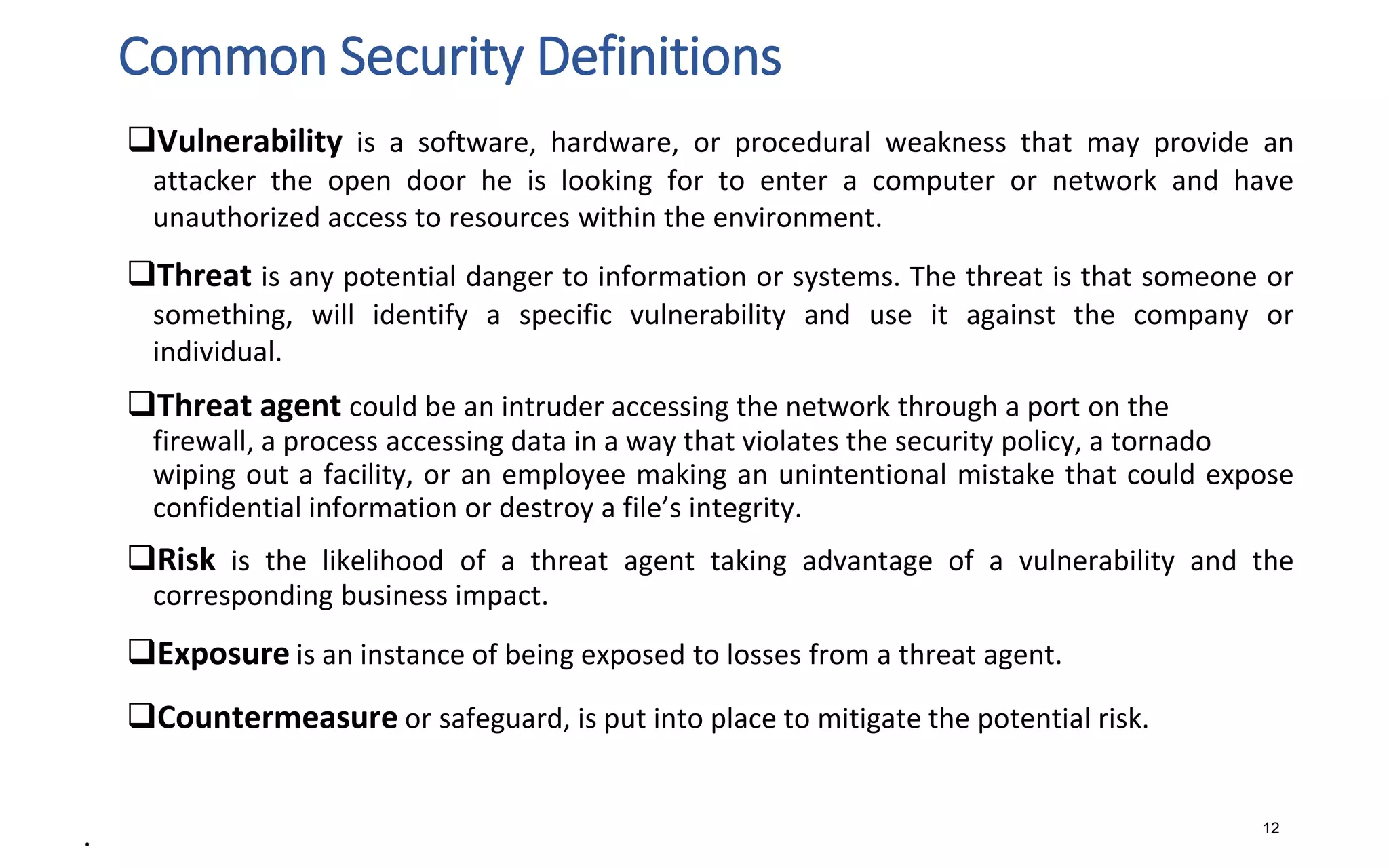 Common Security Definitions
12
Vulnerability is a software, hardware, or procedural weakness that may provide an
attacker the open door he is looking for to enter a computer or network and have
unauthorized access to resources within the environment.
Threat is any potential danger to information or systems. The threat is that someone or
something, will identify a specific vulnerability and use it against the company or
individual.
Threat agent could be an intruder accessing the network through a port on the
firewall, a process accessing data in a way that violates the security policy, a tornado
wiping out a facility, or an employee making an unintentional mistake that could expose
confidential information or destroy a file’s integrity.
Risk is the likelihood of a threat agent taking advantage of a vulnerability and the
corresponding business impact.
Exposure is an instance of being exposed to losses from a threat agent.
Countermeasure or safeguard, is put into place to mitigate the potential risk.
.
 