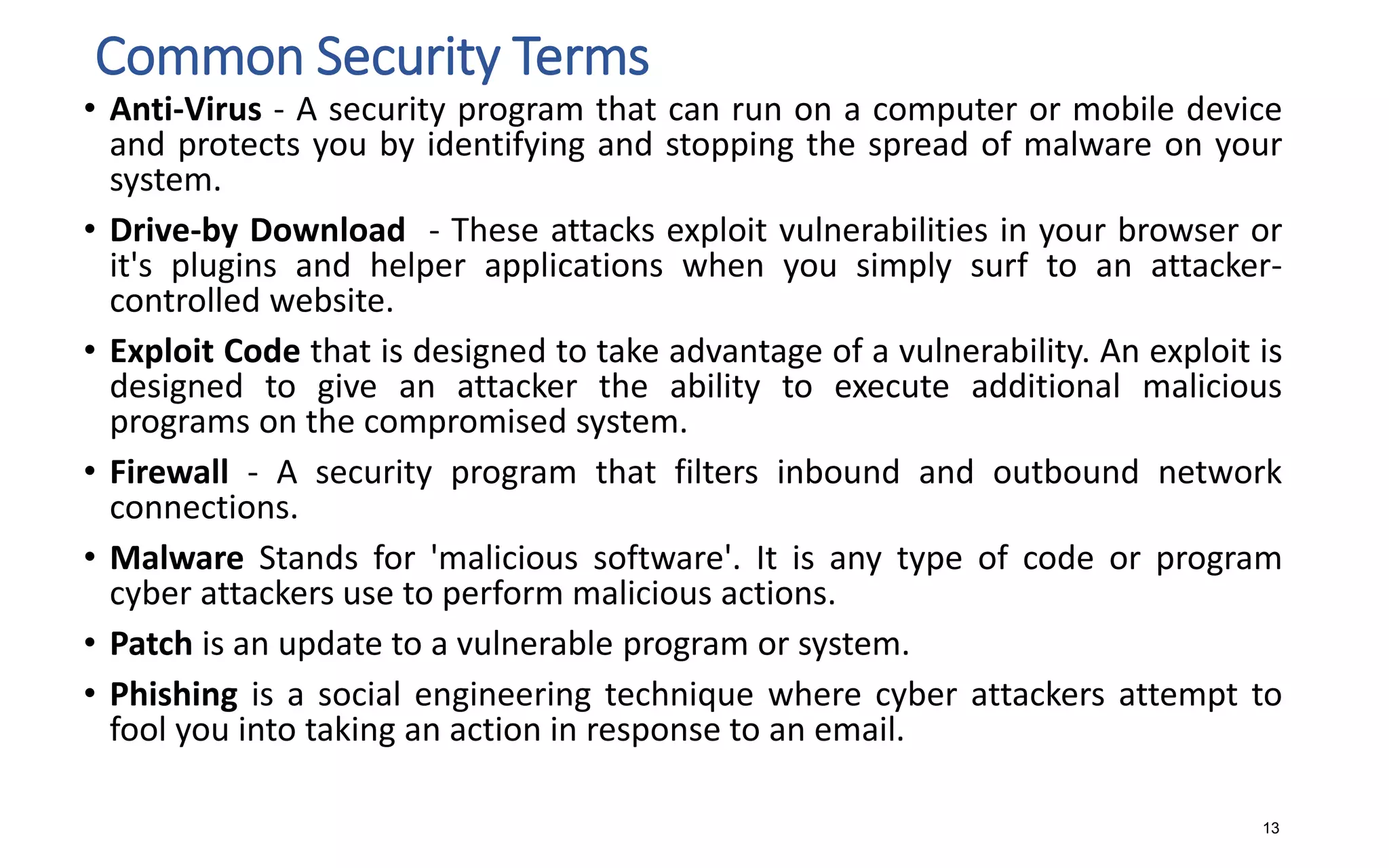 Common Security Terms
• Anti-Virus - A security program that can run on a computer or mobile device
and protects you by identifying and stopping the spread of malware on your
system.
• Drive-by Download - These attacks exploit vulnerabilities in your browser or
it's plugins and helper applications when you simply surf to an attacker-
controlled website.
• Exploit Code that is designed to take advantage of a vulnerability. An exploit is
designed to give an attacker the ability to execute additional malicious
programs on the compromised system.
• Firewall - A security program that filters inbound and outbound network
connections.
• Malware Stands for 'malicious software'. It is any type of code or program
cyber attackers use to perform malicious actions.
• Patch is an update to a vulnerable program or system.
• Phishing is a social engineering technique where cyber attackers attempt to
fool you into taking an action in response to an email.
13
 