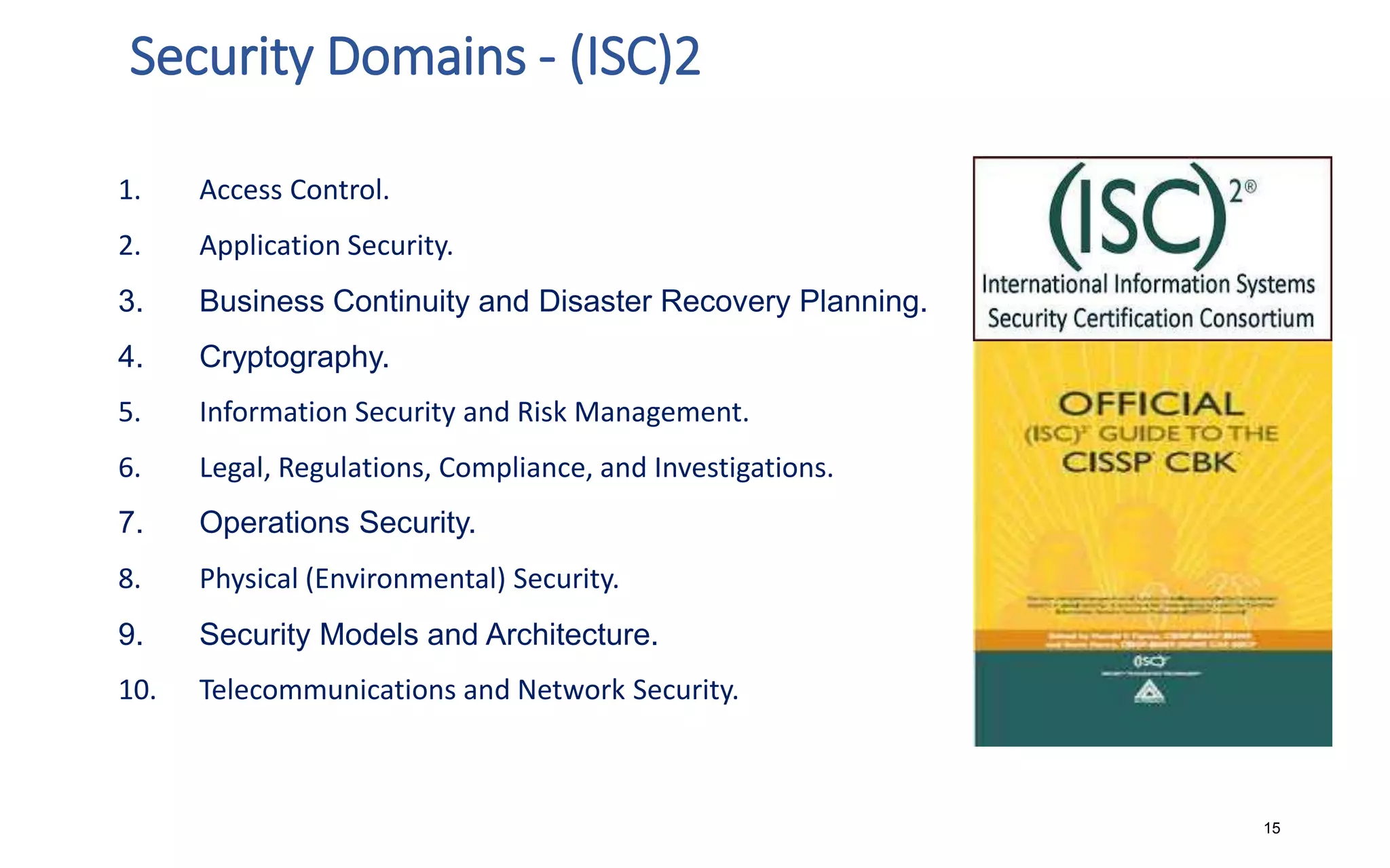 Security Domains - (ISC)2
15
1. Access Control.
2. Application Security.
3. Business Continuity and Disaster Recovery Planning.
4. Cryptography.
5. Information Security and Risk Management.
6. Legal, Regulations, Compliance, and Investigations.
7. Operations Security.
8. Physical (Environmental) Security.
9. Security Models and Architecture.
10. Telecommunications and Network Security.
 