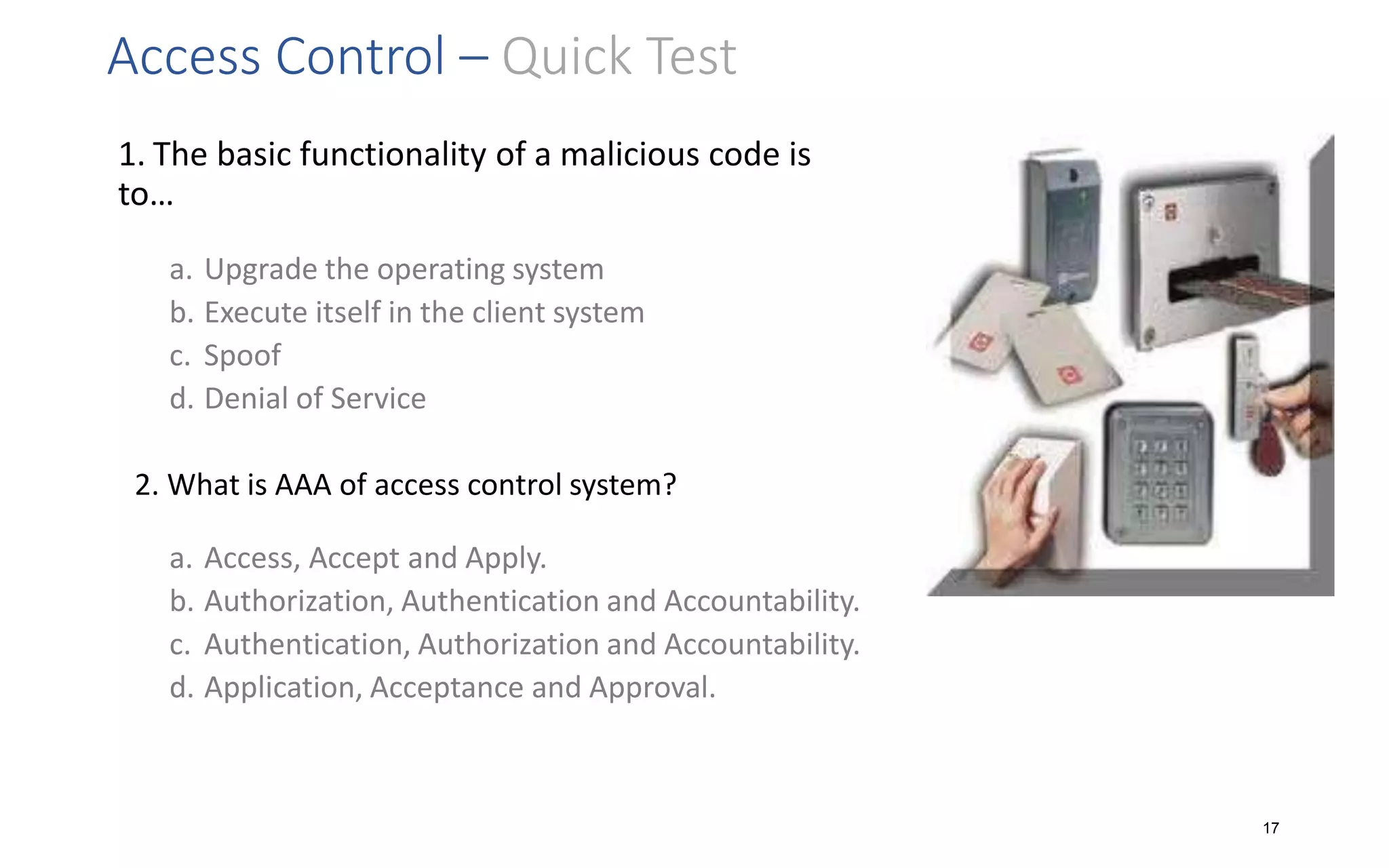 Access Control – Quick Test
1. The basic functionality of a malicious code is
to…
a. Upgrade the operating system
b. Execute itself in the client system
c. Spoof
d. Denial of Service
2. What is AAA of access control system?
a. Access, Accept and Apply.
b. Authorization, Authentication and Accountability.
c. Authentication, Authorization and Accountability.
d. Application, Acceptance and Approval.
17
 