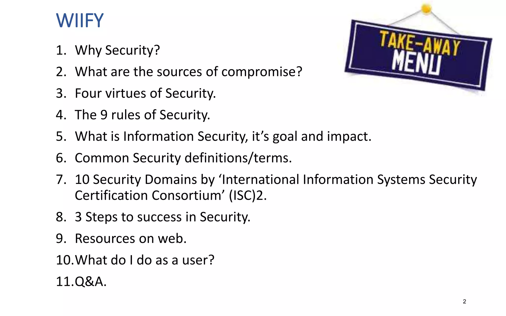 WIIFY
1. Why Security?
2. What are the sources of compromise?
3. Four virtues of Security.
4. The 9 rules of Security.
5. What is Information Security, it’s goal and impact.
6. Common Security definitions/terms.
7. 10 Security Domains by ‘International Information Systems Security
Certification Consortium’ (ISC)2.
8. 3 Steps to success in Security.
9. Resources on web.
10.What do I do as a user?
11.Q&A.
2
 