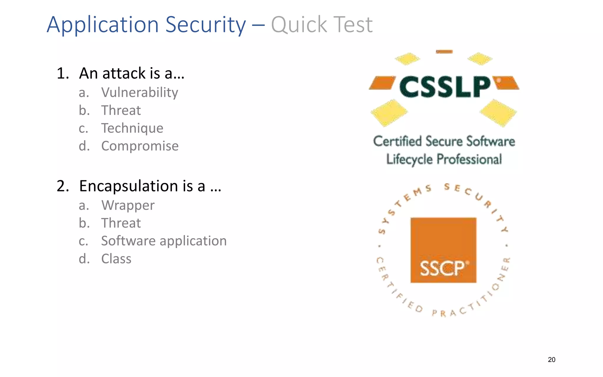 Application Security – Quick Test
1. An attack is a…
a. Vulnerability
b. Threat
c. Technique
d. Compromise
2. Encapsulation is a …
a. Wrapper
b. Threat
c. Software application
d. Class
20
 