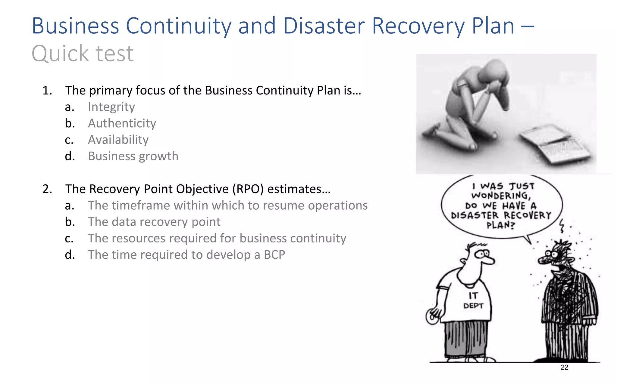 Business Continuity and Disaster Recovery Plan –
Quick test
22
1. The primary focus of the Business Continuity Plan is…
a. Integrity
b. Authenticity
c. Availability
d. Business growth
2. The Recovery Point Objective (RPO) estimates…
a. The timeframe within which to resume operations
b. The data recovery point
c. The resources required for business continuity
d. The time required to develop a BCP
 