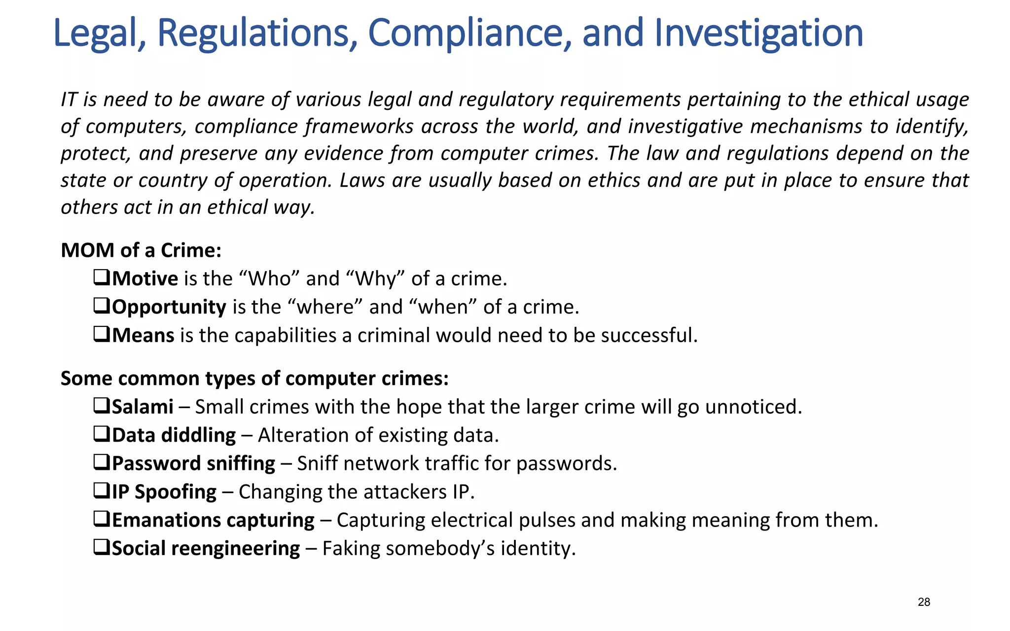 Legal, Regulations, Compliance, and Investigation
28
IT is need to be aware of various legal and regulatory requirements pertaining to the ethical usage
of computers, compliance frameworks across the world, and investigative mechanisms to identify,
protect, and preserve any evidence from computer crimes. The law and regulations depend on the
state or country of operation. Laws are usually based on ethics and are put in place to ensure that
others act in an ethical way.
MOM of a Crime:
Motive is the “Who” and “Why” of a crime.
Opportunity is the “where” and “when” of a crime.
Means is the capabilities a criminal would need to be successful.
Some common types of computer crimes:
Salami – Small crimes with the hope that the larger crime will go unnoticed.
Data diddling – Alteration of existing data.
Password sniffing – Sniff network traffic for passwords.
IP Spoofing – Changing the attackers IP.
Emanations capturing – Capturing electrical pulses and making meaning from them.
Social reengineering – Faking somebody’s identity.
 