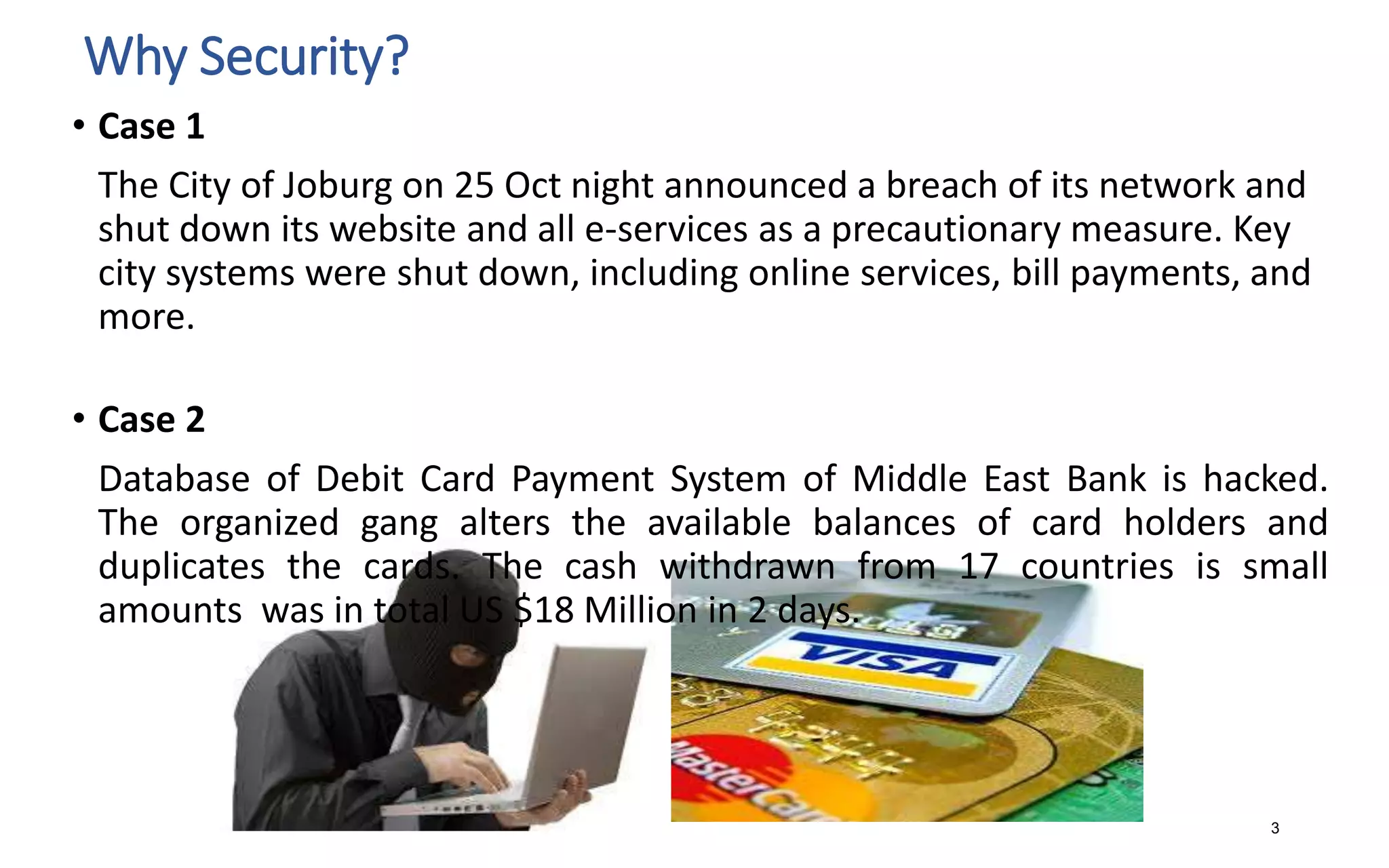 Why Security?
3
• Case 1
The City of Joburg on 25 Oct night announced a breach of its network and
shut down its website and all e-services as a precautionary measure. Key
city systems were shut down, including online services, bill payments, and
more.
• Case 2
Database of Debit Card Payment System of Middle East Bank is hacked.
The organized gang alters the available balances of card holders and
duplicates the cards. The cash withdrawn from 17 countries is small
amounts was in total US $18 Million in 2 days.
 