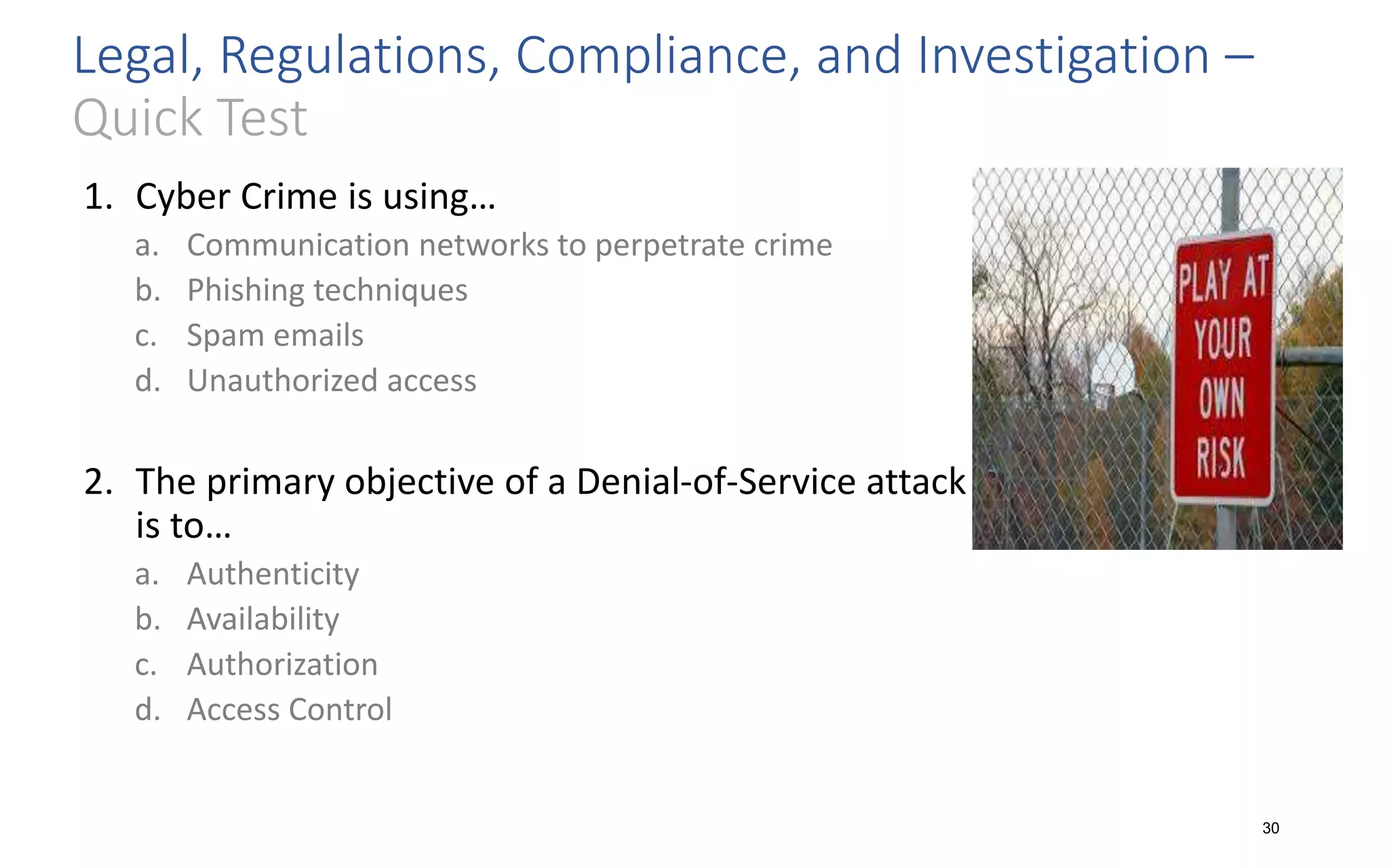 Legal, Regulations, Compliance, and Investigation –
Quick Test
1. Cyber Crime is using…
a. Communication networks to perpetrate crime
b. Phishing techniques
c. Spam emails
d. Unauthorized access
2. The primary objective of a Denial-of-Service attack
is to…
a. Authenticity
b. Availability
c. Authorization
d. Access Control
30
 