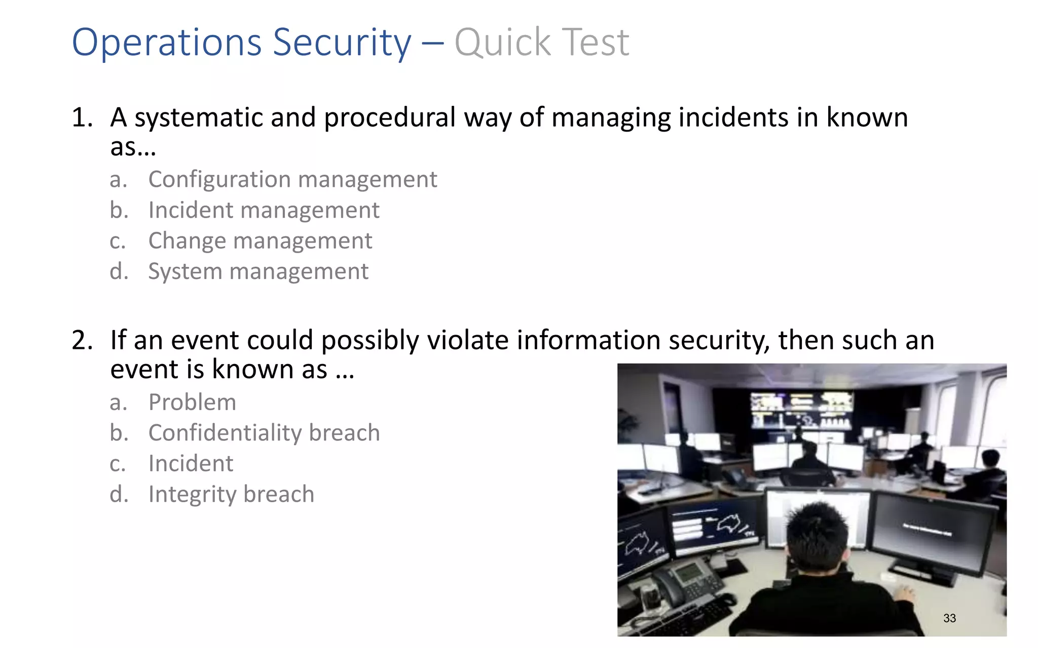 Operations Security – Quick Test
1. A systematic and procedural way of managing incidents in known
as…
a. Configuration management
b. Incident management
c. Change management
d. System management
2. If an event could possibly violate information security, then such an
event is known as …
a. Problem
b. Confidentiality breach
c. Incident
d. Integrity breach
33
 