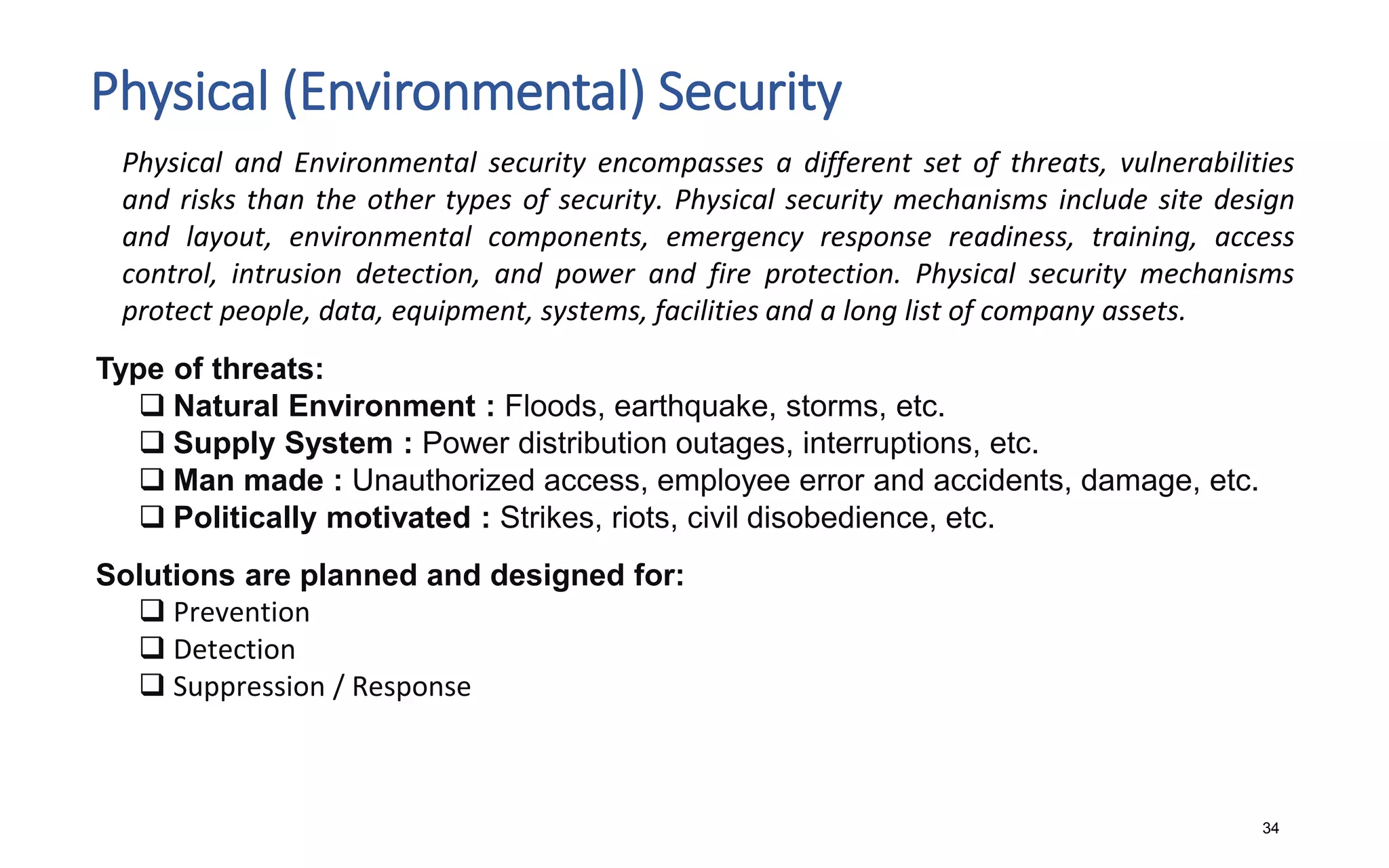 Physical (Environmental) Security
34
Physical and Environmental security encompasses a different set of threats, vulnerabilities
and risks than the other types of security. Physical security mechanisms include site design
and layout, environmental components, emergency response readiness, training, access
control, intrusion detection, and power and fire protection. Physical security mechanisms
protect people, data, equipment, systems, facilities and a long list of company assets.
Type of threats:
 Natural Environment : Floods, earthquake, storms, etc.
 Supply System : Power distribution outages, interruptions, etc.
 Man made : Unauthorized access, employee error and accidents, damage, etc.
 Politically motivated : Strikes, riots, civil disobedience, etc.
Solutions are planned and designed for:
 Prevention
 Detection
 Suppression / Response
 