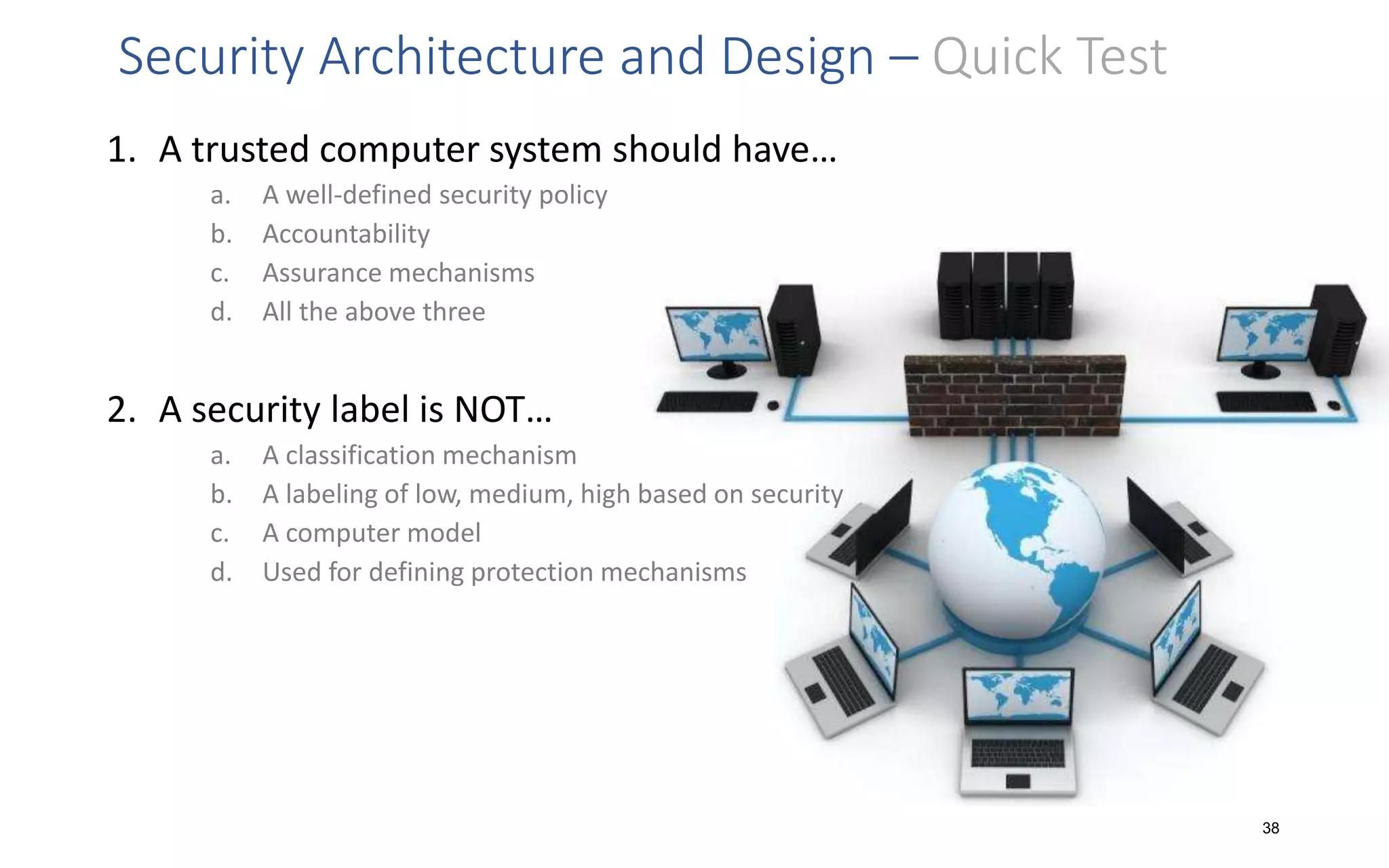 Security Architecture and Design – Quick Test
1. A trusted computer system should have…
a. A well-defined security policy
b. Accountability
c. Assurance mechanisms
d. All the above three
2. A security label is NOT…
a. A classification mechanism
b. A labeling of low, medium, high based on security
c. A computer model
d. Used for defining protection mechanisms
38
 