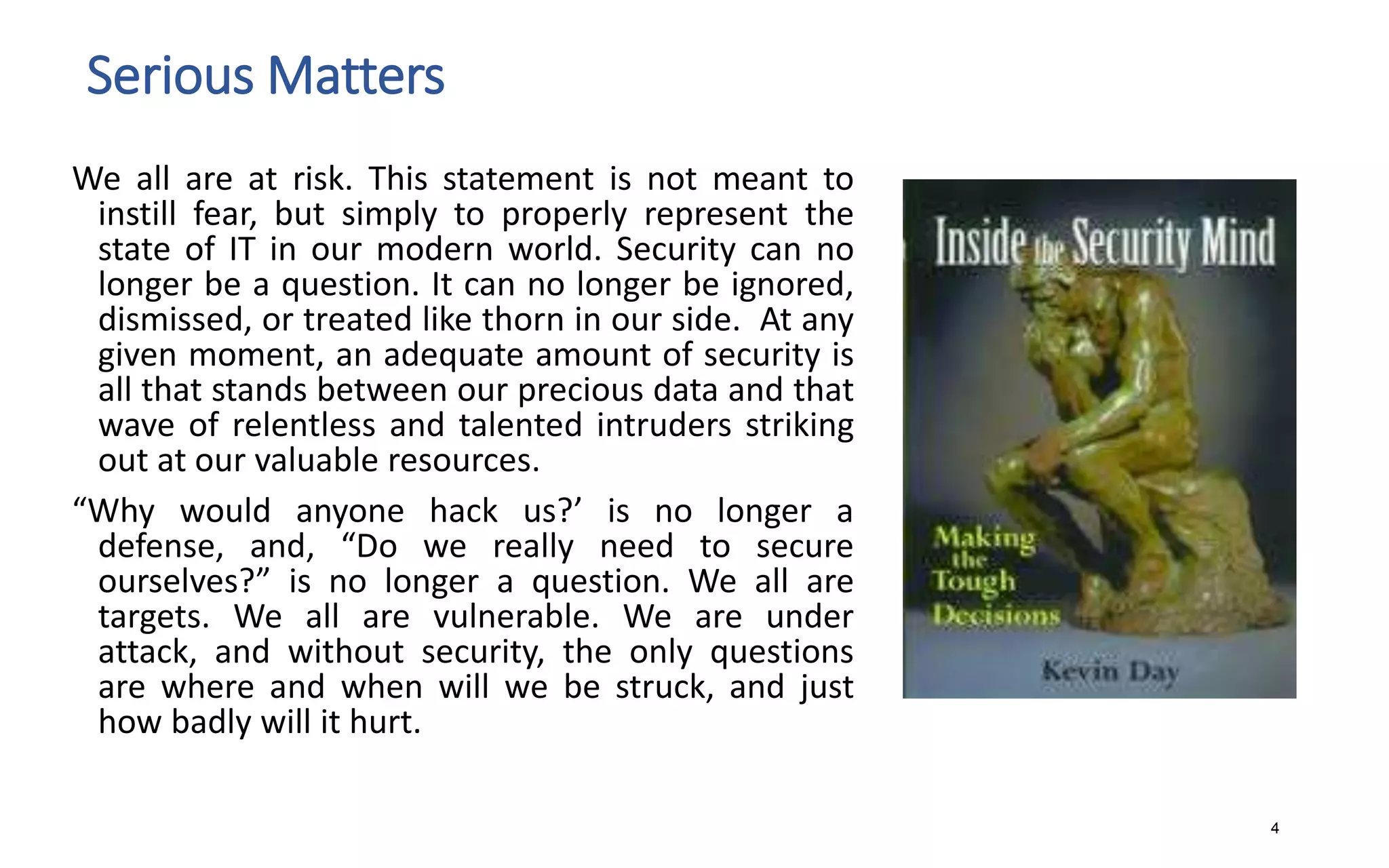 Serious Matters
We all are at risk. This statement is not meant to
instill fear, but simply to properly represent the
state of IT in our modern world. Security can no
longer be a question. It can no longer be ignored,
dismissed, or treated like thorn in our side. At any
given moment, an adequate amount of security is
all that stands between our precious data and that
wave of relentless and talented intruders striking
out at our valuable resources.
“Why would anyone hack us?’ is no longer a
defense, and, “Do we really need to secure
ourselves?” is no longer a question. We all are
targets. We all are vulnerable. We are under
attack, and without security, the only questions
are where and when will we be struck, and just
how badly will it hurt.
4
 