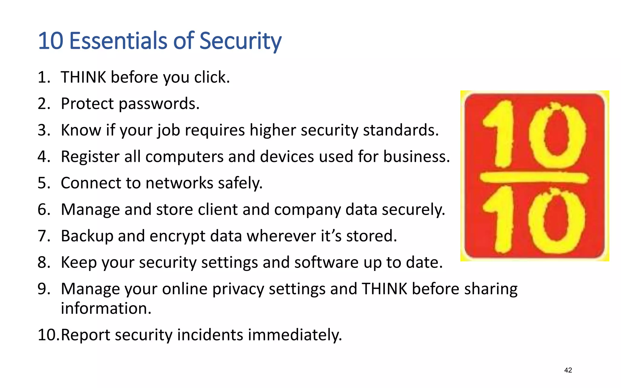 10 Essentials of Security
1. THINK before you click.
2. Protect passwords.
3. Know if your job requires higher security standards.
4. Register all computers and devices used for business.
5. Connect to networks safely.
6. Manage and store client and company data securely.
7. Backup and encrypt data wherever it’s stored.
8. Keep your security settings and software up to date.
9. Manage your online privacy settings and THINK before sharing
information.
10.Report security incidents immediately.
42
 