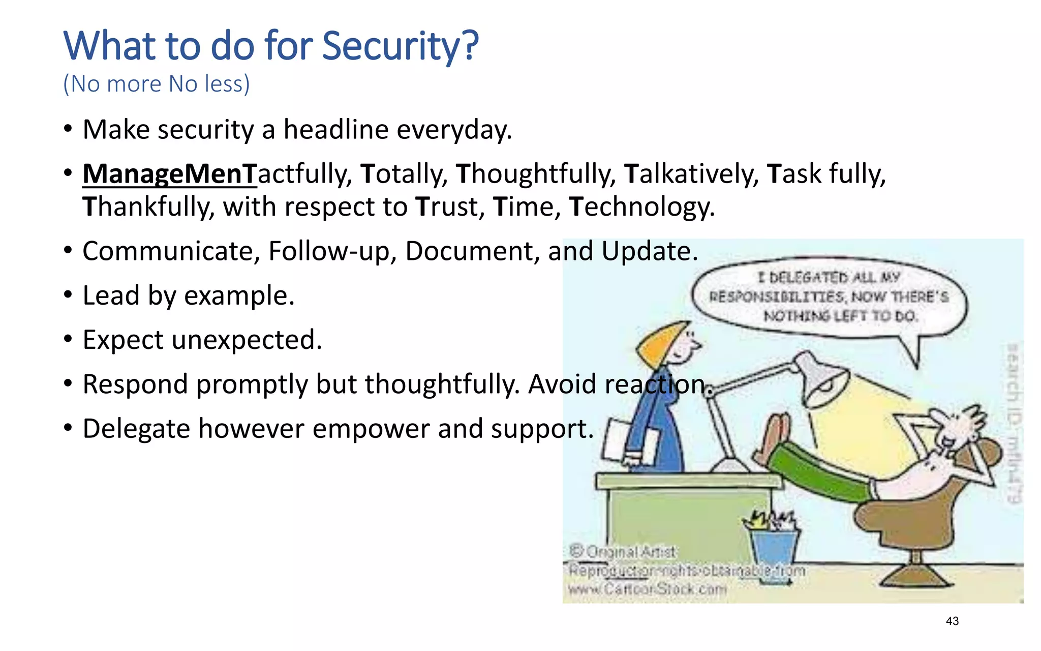 What to do for Security?
(No more No less)
• Make security a headline everyday.
• ManageMenTactfully, Totally, Thoughtfully, Talkatively, Task fully,
Thankfully, with respect to Trust, Time, Technology.
• Communicate, Follow-up, Document, and Update.
• Lead by example.
• Expect unexpected.
• Respond promptly but thoughtfully. Avoid reaction.
• Delegate however empower and support.
43
 