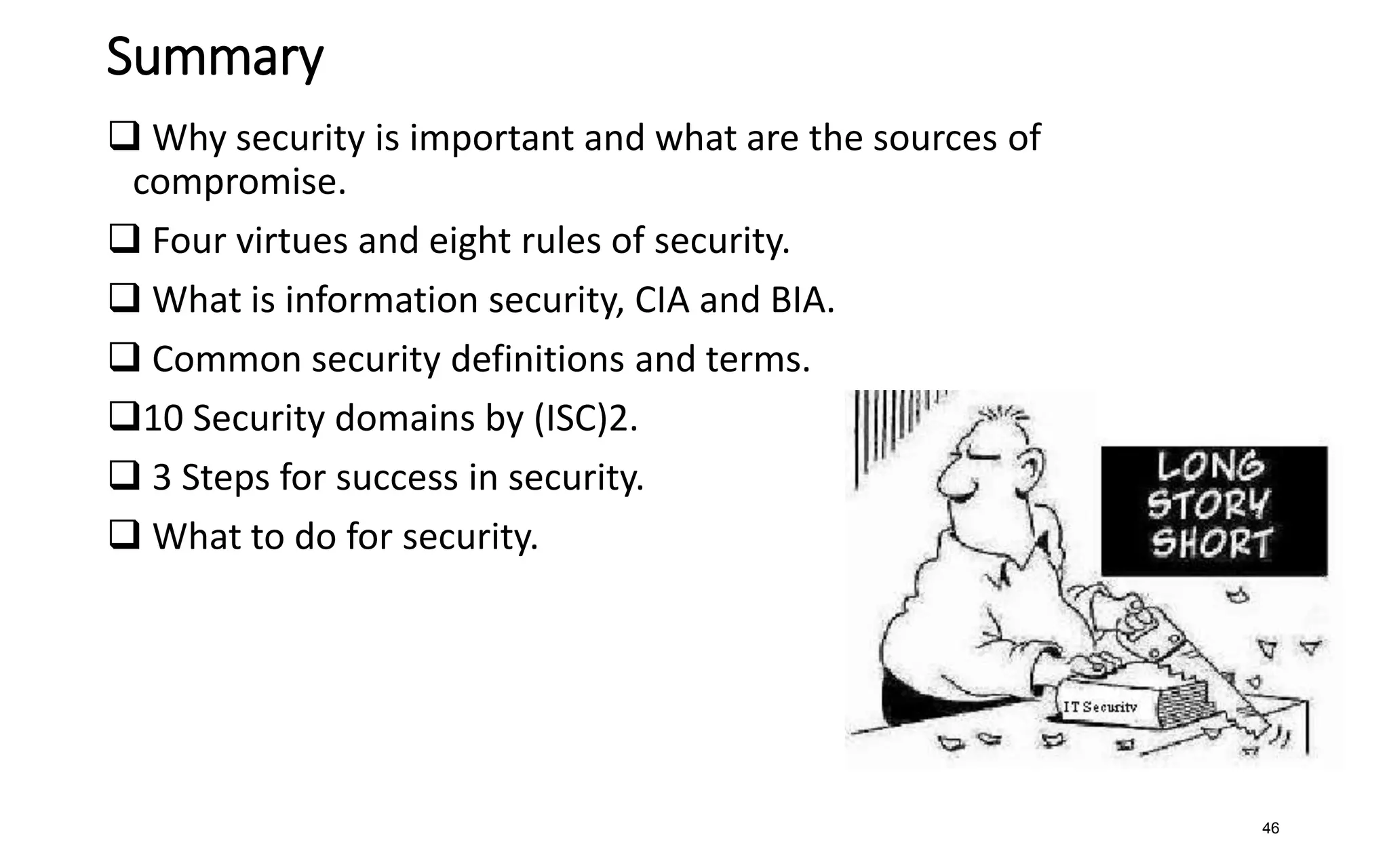 Summary
 Why security is important and what are the sources of
compromise.
 Four virtues and eight rules of security.
 What is information security, CIA and BIA.
 Common security definitions and terms.
10 Security domains by (ISC)2.
 3 Steps for success in security.
 What to do for security.
46
 
