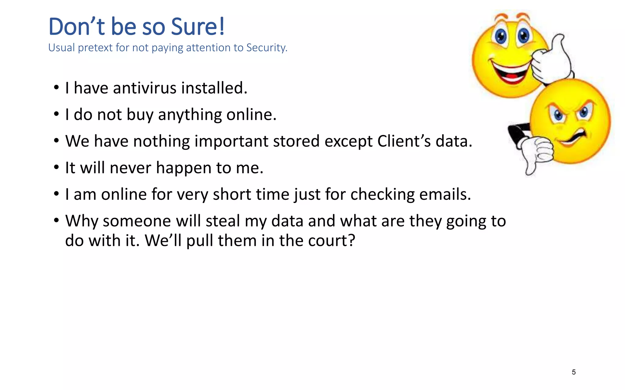 Don’t be so Sure!
Usual pretext for not paying attention to Security.
• I have antivirus installed.
• I do not buy anything online.
• We have nothing important stored except Client’s data.
• It will never happen to me.
• I am online for very short time just for checking emails.
• Why someone will steal my data and what are they going to
do with it. We’ll pull them in the court?
5
 