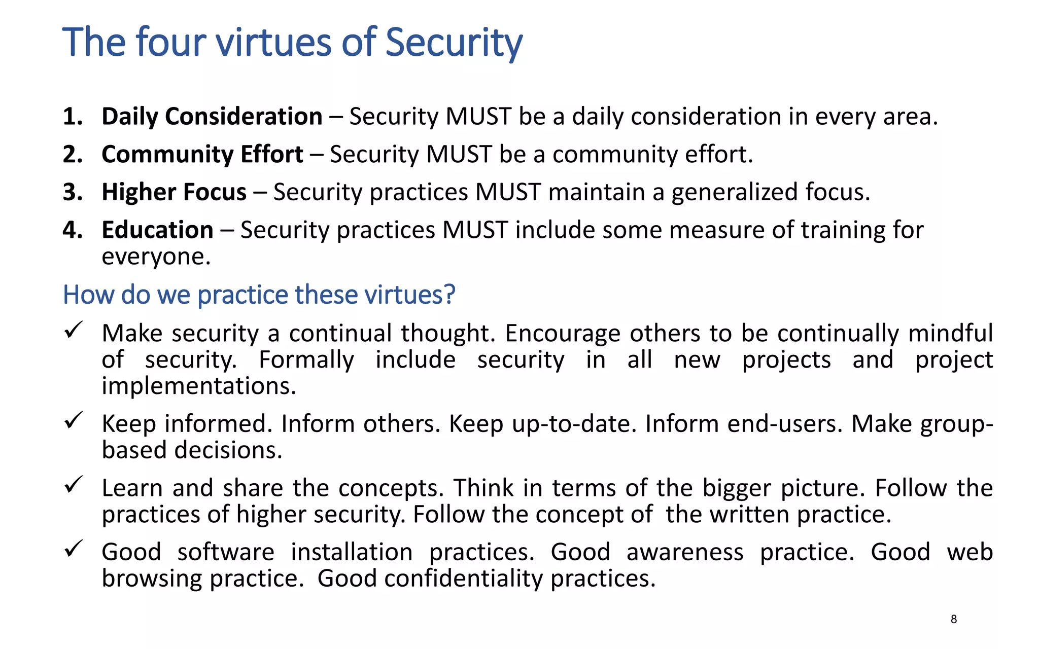 The four virtues of Security
1. Daily Consideration – Security MUST be a daily consideration in every area.
2. Community Effort – Security MUST be a community effort.
3. Higher Focus – Security practices MUST maintain a generalized focus.
4. Education – Security practices MUST include some measure of training for
everyone.
How do we practice these virtues?
 Make security a continual thought. Encourage others to be continually mindful
of security. Formally include security in all new projects and project
implementations.
 Keep informed. Inform others. Keep up-to-date. Inform end-users. Make group-
based decisions.
 Learn and share the concepts. Think in terms of the bigger picture. Follow the
practices of higher security. Follow the concept of the written practice.
 Good software installation practices. Good awareness practice. Good web
browsing practice. Good confidentiality practices.
8
 