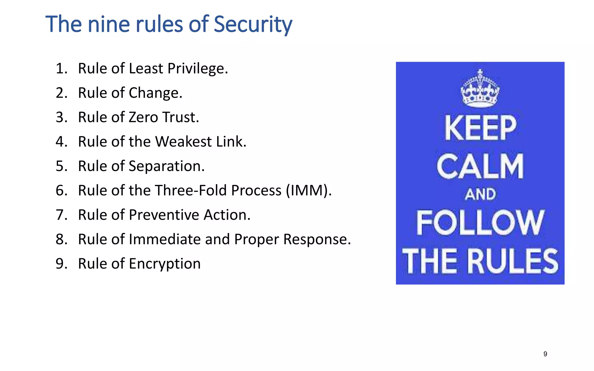 The nine rules of Security
1. Rule of Least Privilege.
2. Rule of Change.
3. Rule of Zero Trust.
4. Rule of the Weakest Link.
5. Rule of Separation.
6. Rule of the Three-Fold Process (IMM).
7. Rule of Preventive Action.
8. Rule of Immediate and Proper Response.
9. Rule of Encryption
9
 