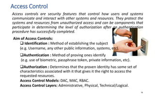 Access Control
Access controls are security features that control how users and systems
communicate and interact with other systems and resources. They protect the
systems and resources from unauthorized access and can be components that
participate in determining the level of authorization after an authentication
procedure has successfully completed.
Aim of Access Controls:
 Identification : Method of establishing the subject
(e.g. Username, any other public information, systems, etc).
Authentication : Method of proving ones identify
(e.g. use of biometric, passphrase token, private information, etc).
Authorization : Determines that the proven identity has some set of
characteristics associated with it that gives it the right to access the
requested resources.
Access Control Models: DAC, MAC, RBAC.
Access Control Layers: Administrative, Physical, Technical/Logical.
16
 