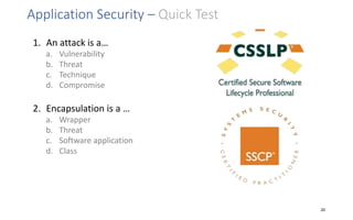 Application Security – Quick Test
1. An attack is a…
a. Vulnerability
b. Threat
c. Technique
d. Compromise
2. Encapsulation is a …
a. Wrapper
b. Threat
c. Software application
d. Class
20
 