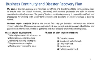 Business Continuity and Disaster Recovery Plan
 Checklist review
 Structured walk-through
 Simulation test
 Parallel test
 Full interruption test
21
The goal of disaster recovery is to minimize the effects of a disaster and take the necessary steps
to ensure that the critical resources, personnel, and business processes are able to resume
operation in a timely manner. The goal of business continuity planning is to provide methods and
procedures for dealing with longer-term outages and disasters to ensure business is back to
normal.
Business Impact Analysis (BIA) is the crucial first step for business continuity and disaster
recovery planning. This encompasses a detailed risk assessment and risk analysis. Qualitative and
quantitative information needed to gathered and then properly analyzed and interpreted.
Phases of plan development : Phases of plan implementation:
 Identify business critical resources
 Estimate potential disasters
 Selecting planning strategies
 Implementing strategies
 Testing and revising the plan
 