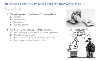 Business Continuity and Disaster Recovery Plan –
Quick test
22
1. The primary focus of the Business Continuity Plan is…
a. Integrity
b. Authenticity
c. Availability
d. Business growth
2. The Recovery Point Objective (RPO) estimates…
a. The timeframe within which to resume operations
b. The data recovery point
c. The resources required for business continuity
d. The time required to develop a BCP
 