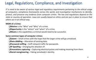 Legal, Regulations, Compliance, and Investigation
28
IT is need to be aware of various legal and regulatory requirements pertaining to the ethical usage
of computers, compliance frameworks across the world, and investigative mechanisms to identify,
protect, and preserve any evidence from computer crimes. The law and regulations depend on the
state or country of operation. Laws are usually based on ethics and are put in place to ensure that
others act in an ethical way.
MOM of a Crime:
Motive is the “Who” and “Why” of a crime.
Opportunity is the “where” and “when” of a crime.
Means is the capabilities a criminal would need to be successful.
Some common types of computer crimes:
Salami – Small crimes with the hope that the larger crime will go unnoticed.
Data diddling – Alteration of existing data.
Password sniffing – Sniff network traffic for passwords.
IP Spoofing – Changing the attackers IP.
Emanations capturing – Capturing electrical pulses and making meaning from them.
Social reengineering – Faking somebody’s identity.
 