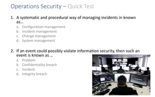 Operations Security – Quick Test
1. A systematic and procedural way of managing incidents in known
as…
a. Configuration management
b. Incident management
c. Change management
d. System management
2. If an event could possibly violate information security, then such an
event is known as …
a. Problem
b. Confidentiality breach
c. Incident
d. Integrity breach
33
 
