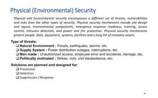 Physical (Environmental) Security
34
Physical and Environmental security encompasses a different set of threats, vulnerabilities
and risks than the other types of security. Physical security mechanisms include site design
and layout, environmental components, emergency response readiness, training, access
control, intrusion detection, and power and fire protection. Physical security mechanisms
protect people, data, equipment, systems, facilities and a long list of company assets.
Type of threats:
 Natural Environment : Floods, earthquake, storms, etc.
 Supply System : Power distribution outages, interruptions, etc.
 Man made : Unauthorized access, employee error and accidents, damage, etc.
 Politically motivated : Strikes, riots, civil disobedience, etc.
Solutions are planned and designed for:
 Prevention
 Detection
 Suppression / Response
 