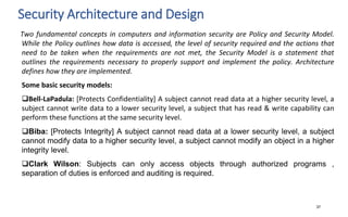 Security Architecture and Design
37
Two fundamental concepts in computers and information security are Policy and Security Model.
While the Policy outlines how data is accessed, the level of security required and the actions that
need to be taken when the requirements are not met, the Security Model is a statement that
outlines the requirements necessary to properly support and implement the policy. Architecture
defines how they are implemented.
Some basic security models:
Bell-LaPadula: [Protects Confidentiality] A subject cannot read data at a higher security level, a
subject cannot write data to a lower security level, a subject that has read & write capability can
perform these functions at the same security level.
Biba: [Protects Integrity] A subject cannot read data at a lower security level, a subject
cannot modify data to a higher security level, a subject cannot modify an object in a higher
integrity level.
Clark Wilson: Subjects can only access objects through authorized programs ,
separation of duties is enforced and auditing is required.
 