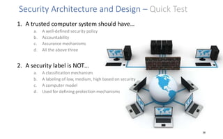 Security Architecture and Design – Quick Test
1. A trusted computer system should have…
a. A well-defined security policy
b. Accountability
c. Assurance mechanisms
d. All the above three
2. A security label is NOT…
a. A classification mechanism
b. A labeling of low, medium, high based on security
c. A computer model
d. Used for defining protection mechanisms
38
 