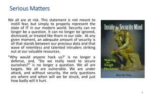 Serious Matters
We all are at risk. This statement is not meant to
instill fear, but simply to properly represent the
state of IT in our modern world. Security can no
longer be a question. It can no longer be ignored,
dismissed, or treated like thorn in our side. At any
given moment, an adequate amount of security is
all that stands between our precious data and that
wave of relentless and talented intruders striking
out at our valuable resources.
“Why would anyone hack us?’ is no longer a
defense, and, “Do we really need to secure
ourselves?” is no longer a question. We all are
targets. We all are vulnerable. We are under
attack, and without security, the only questions
are where and when will we be struck, and just
how badly will it hurt.
4
 